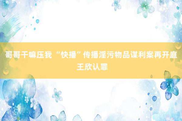 哥哥干嘛压我 “快播”传播淫污物品谋利案再开庭 王欣认罪