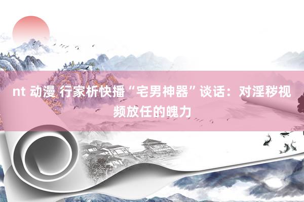 nt 动漫 行家析快播“宅男神器”谈话：对淫秽视频放任的魄力