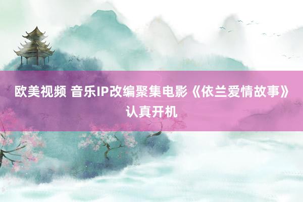 欧美视频 音乐IP改编聚集电影《依兰爱情故事》认真开机