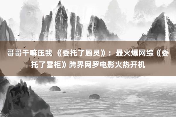 哥哥干嘛压我 《委托了厨灵》：最火爆网综《委托了雪柜》跨界网罗电影火热开机