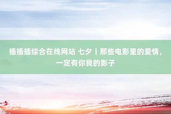 插插插综合在线网站 七夕丨那些电影里的爱情，一定有你我的影子