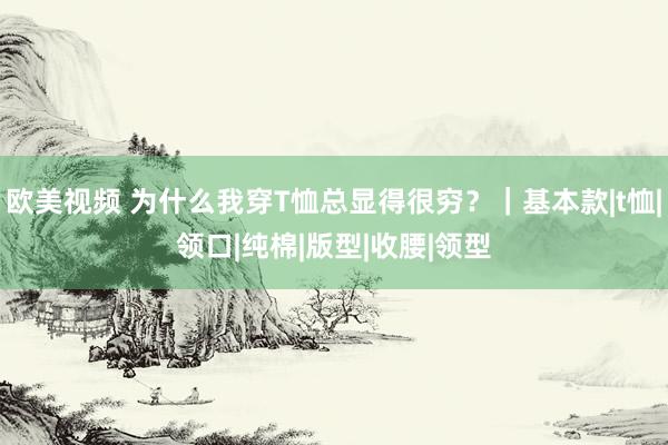 欧美视频 为什么我穿T恤总显得很穷？｜基本款|t恤|领口|纯棉|版型|收腰|领型