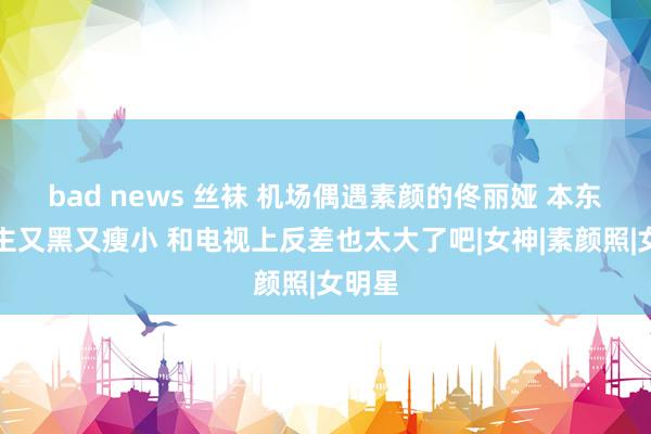 bad news 丝袜 机场偶遇素颜的佟丽娅 本东说念主又黑又瘦小 和电视上反差也太大了吧|女神|素颜照|女明星