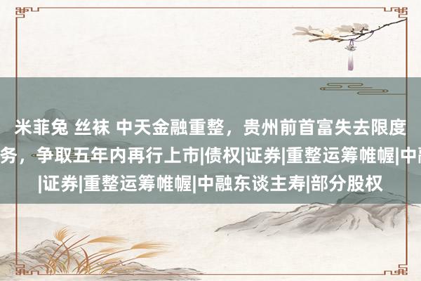 米菲兔 丝袜 中天金融重整，贵州前首富失去限度权：绝对剥离地产业务，争取五年内再行上市|债权|证券|重整运筹帷幄|中融东谈主寿|部分股权