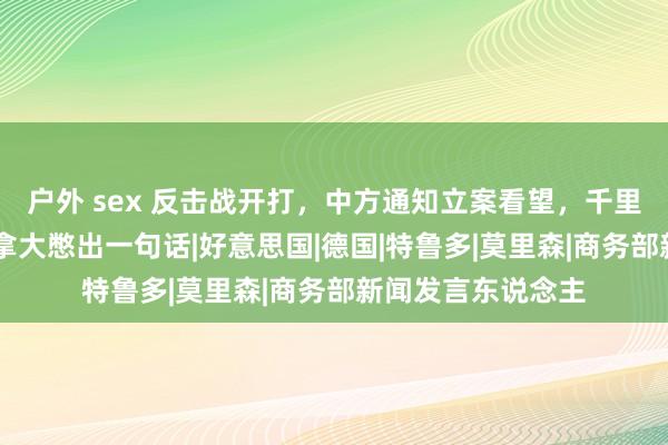 户外 sex 反击战开打，中方通知立案看望，千里默24小时后，加拿大憋出一句话|好意思国|德国|特鲁多|莫里森|商务部新闻发言东说念主