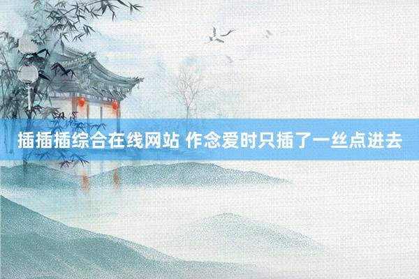 插插插综合在线网站 作念爱时只插了一丝点进去