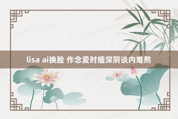 lisa ai换脸 作念爱时插深阴谈内难熬