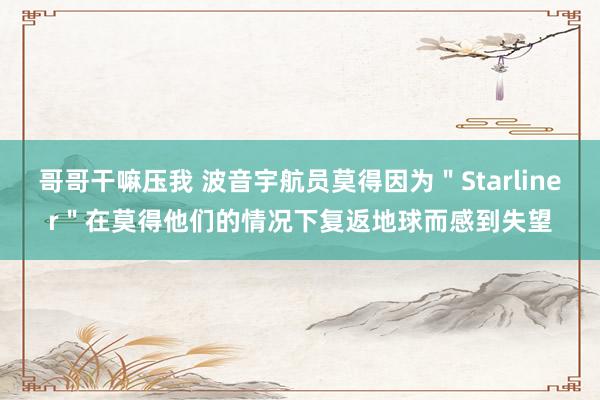 哥哥干嘛压我 波音宇航员莫得因为＂Starliner＂在莫得他们的情况下复返地球而感到失望
