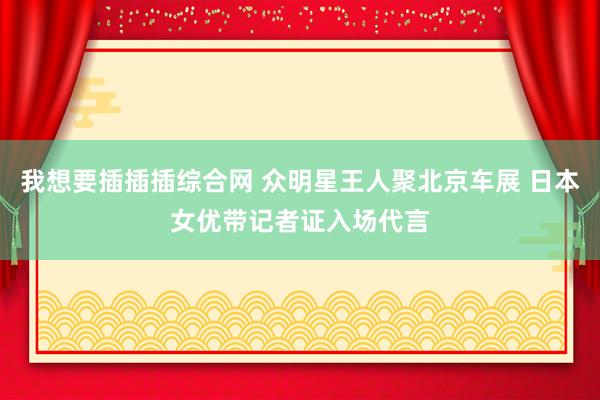 我想要插插插综合网 众明星王人聚北京车展 日本女优带记者证入场代言