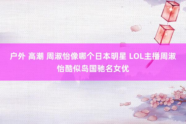 户外 高潮 周淑怡像哪个日本明星 LOL主播周淑怡酷似岛国驰名女优
