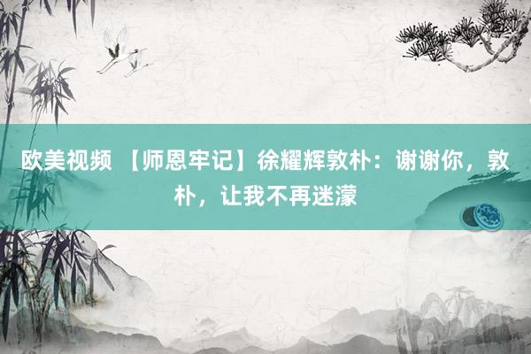 欧美视频 【师恩牢记】徐耀辉敦朴：谢谢你，敦朴，让我不再迷濛