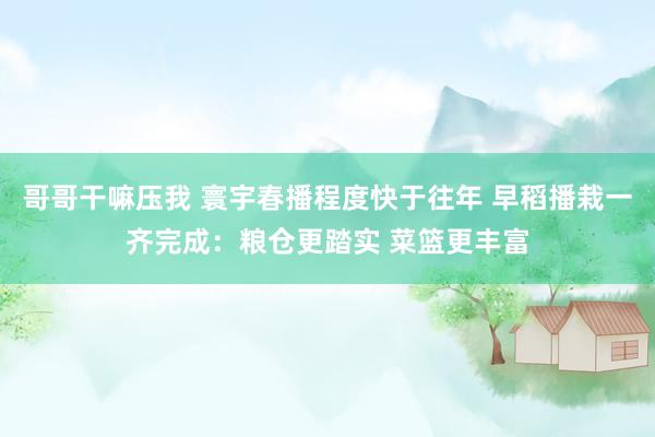 哥哥干嘛压我 寰宇春播程度快于往年 早稻播栽一齐完成：粮仓更踏实 菜篮更丰富