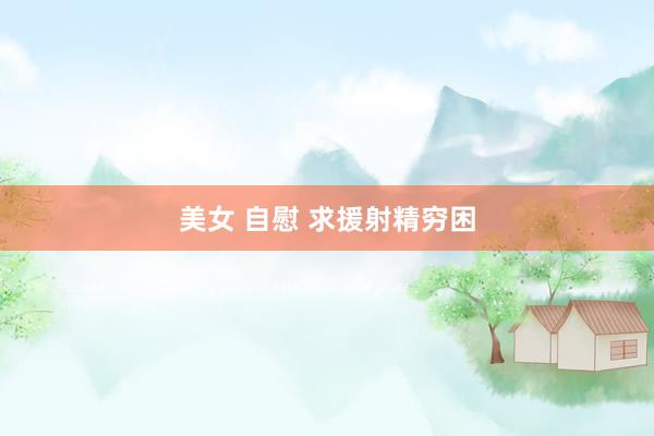 美女 自慰 求援射精穷困