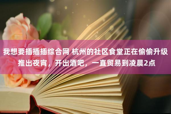 我想要插插插综合网 杭州的社区食堂正在偷偷升级 推出夜宵，开出酒吧，一直贸易到凌晨2点