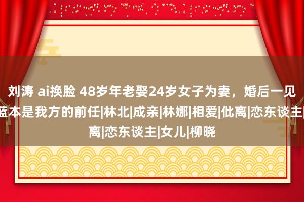 刘涛 ai换脸 48岁年老娶24岁女子为妻，婚后一见丈母娘，蓝本是我方的前任|林北|成亲|林娜|相爱|仳离|恋东谈主|女儿|柳晓