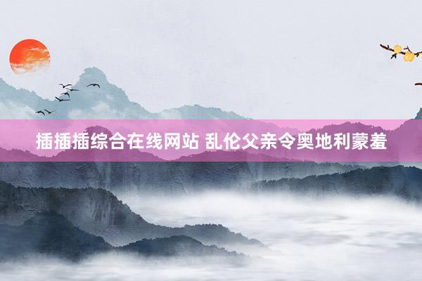 插插插综合在线网站 乱伦父亲令奥地利蒙羞