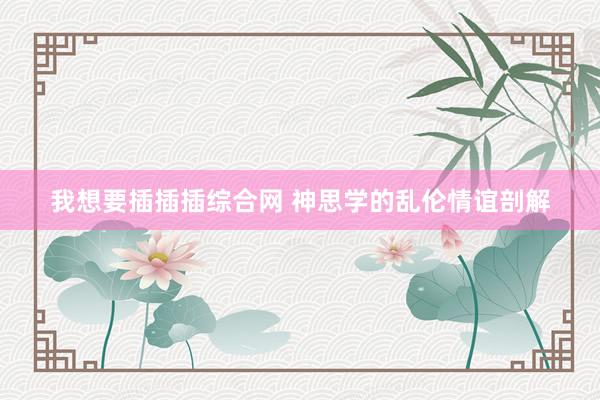 我想要插插插综合网 神思学的乱伦情谊剖解