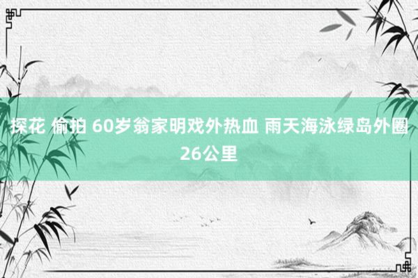 探花 偷拍 60岁翁家明戏外热血 雨天海泳绿岛外圈26公里