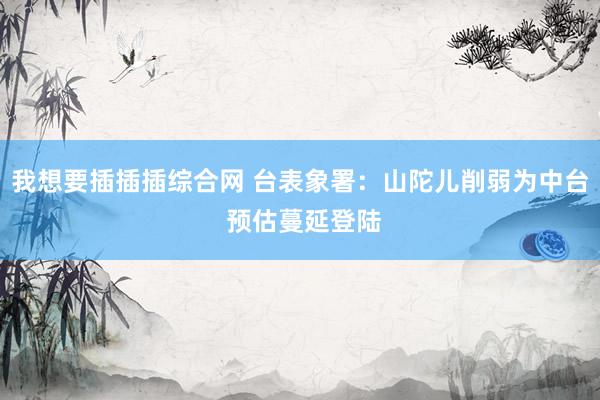 我想要插插插综合网 台表象署：山陀儿削弱为中台 预估蔓延登陆