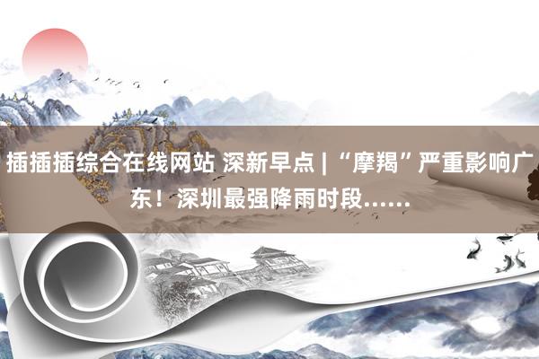 插插插综合在线网站 深新早点 | “摩羯”严重影响广东！深圳最强降雨时段......