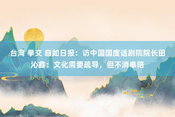 台灣 拳交 自如日报：访中国国度话剧院院长田沁鑫：文化需要疏导，但不消奉陪