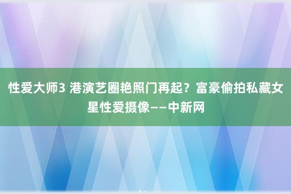 性爱大师3 港演艺圈艳照门再起？富豪偷拍私藏女星性爱摄像——中新网
