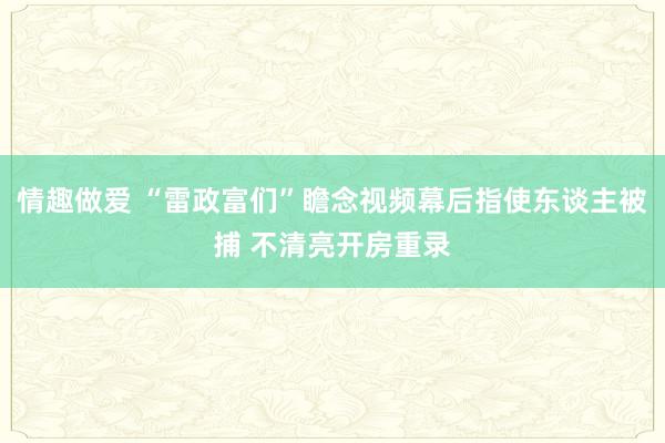 情趣做爱 “雷政富们”瞻念视频幕后指使东谈主被捕 不清亮开房重录