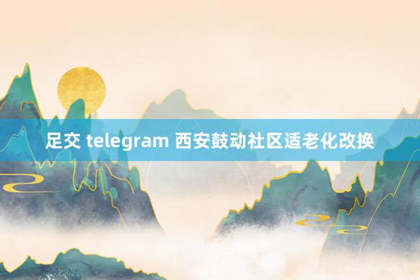 足交 telegram 西安鼓动社区适老化改换