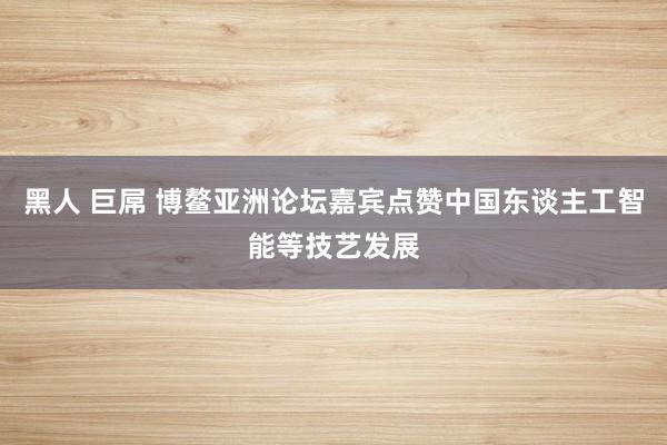 黑人 巨屌 博鳌亚洲论坛嘉宾点赞中国东谈主工智能等技艺发展