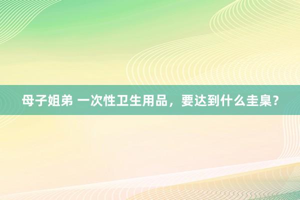母子姐弟 一次性卫生用品，要达到什么圭臬？