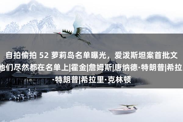 自拍偷拍 52 萝莉岛名单曝光，爱泼斯坦案首批文献公布，他们尽然都在名单上|霍金|詹姆斯|唐纳德·特朗普|希拉里·克林顿