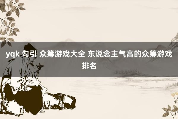 yqk 勾引 众筹游戏大全 东说念主气高的众筹游戏排名