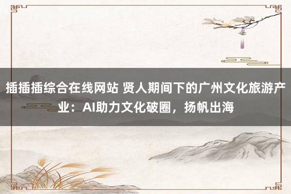 插插插综合在线网站 贤人期间下的广州文化旅游产业：AI助力文化破圈，扬帆出海