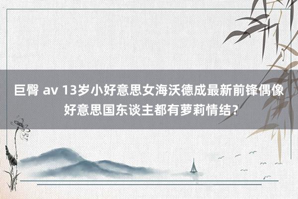 巨臀 av 13岁小好意思女海沃德成最新前锋偶像 好意思国东谈主都有萝莉情结？