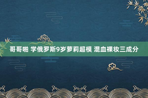 哥哥啪 学俄罗斯9岁萝莉超模 混血裸妆三成分