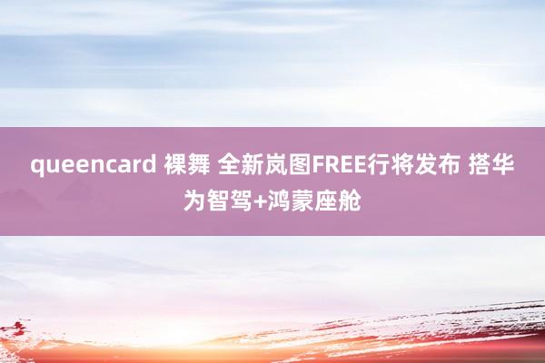 queencard 裸舞 全新岚图FREE行将发布 搭华为智驾+鸿蒙座舱