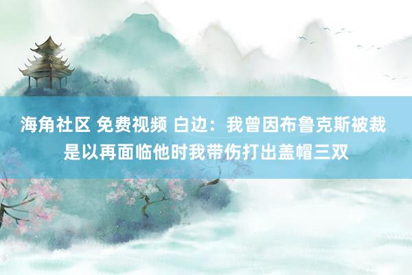 海角社区 免费视频 白边：我曾因布鲁克斯被裁 是以再面临他时我带伤打出盖帽三双