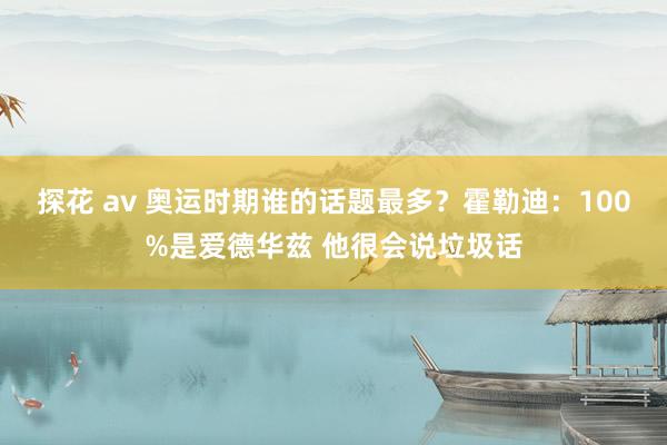 探花 av 奥运时期谁的话题最多？霍勒迪：100%是爱德华兹 他很会说垃圾话