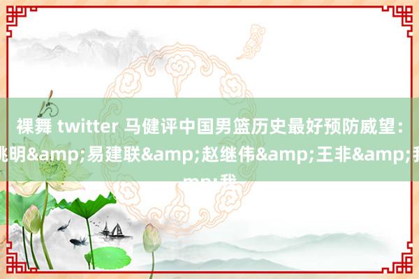 裸舞 twitter 马健评中国男篮历史最好预防威望：姚明&易建联&赵继伟&王非&我