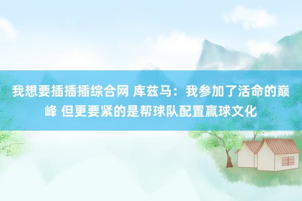 我想要插插插综合网 库兹马：我参加了活命的巅峰 但更要紧的是帮球队配置赢球文化