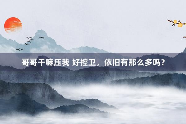哥哥干嘛压我 好控卫，依旧有那么多吗？