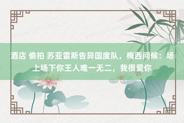酒店 偷拍 苏亚雷斯告异国度队，梅西问候：场上场下你王人唯一无二，我很爱你