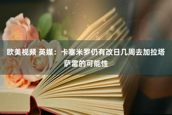 欧美视频 英媒：卡塞米罗仍有改日几周去加拉塔萨雷的可能性