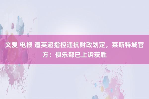文爱 电报 遭英超指控违抗财政划定，莱斯特城官方：俱乐部已上诉获胜