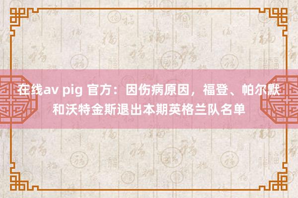 在线av pig 官方：因伤病原因，福登、帕尔默和沃特金斯退出本期英格兰队名单