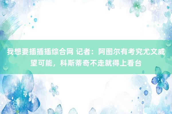 我想要插插插综合网 记者：阿图尔有考究尤文威望可能，科斯蒂奇不走就得上看台