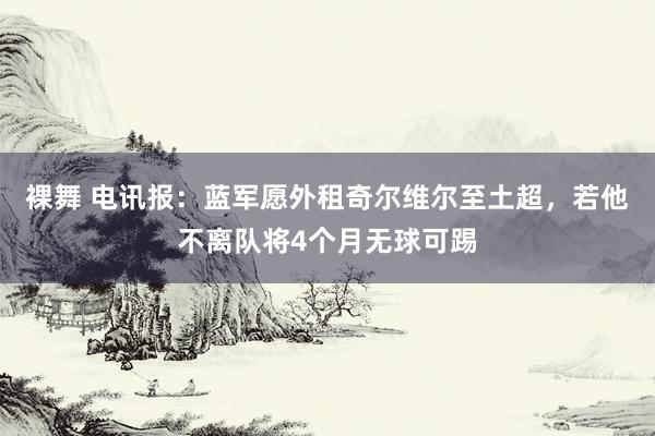 裸舞 电讯报：蓝军愿外租奇尔维尔至土超，若他不离队将4个月无球可踢