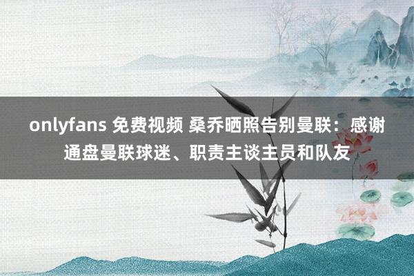 onlyfans 免费视频 桑乔晒照告别曼联：感谢通盘曼联球迷、职责主谈主员和队友