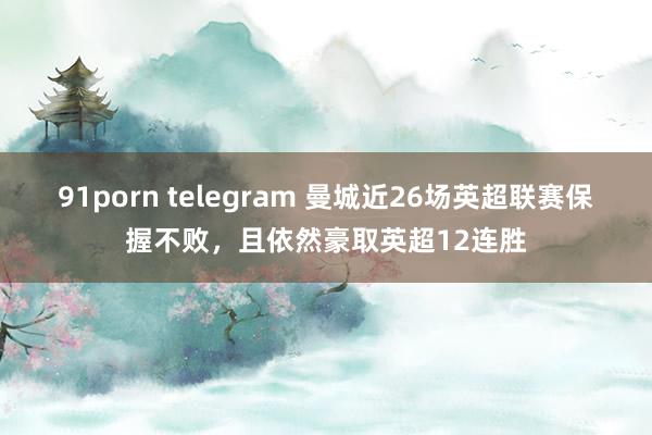 91porn telegram 曼城近26场英超联赛保握不败，且依然豪取英超12连胜