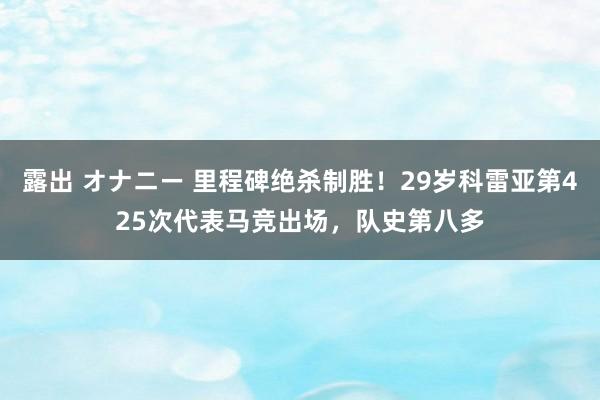 露出 オナニー 里程碑绝杀制胜！29岁科雷亚第425次代表马竞出场，队史第八多